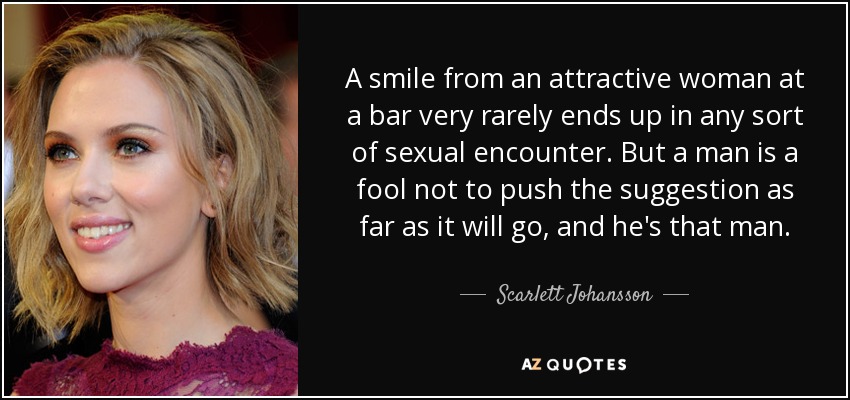 A smile from an attractive woman at a bar very rarely ends up in any sort of sexual encounter. But a man is a fool not to push the suggestion as far as it will go, and he's that man. - Scarlett Johansson