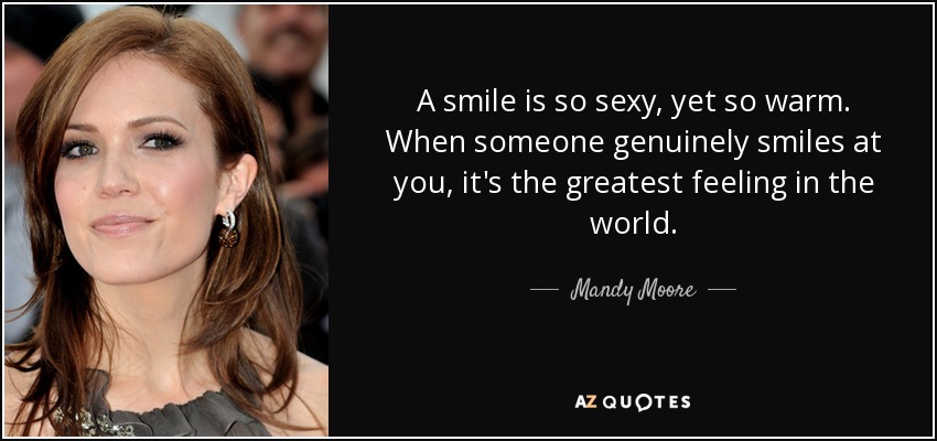 A smile is so sexy, yet so warm. When someone genuinely smiles at you, it's the greatest feeling in the world. - Mandy Moore