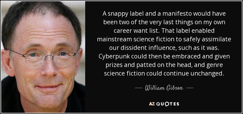 A snappy label and a manifesto would have been two of the very last things on my own career want list. That label enabled mainstream science fiction to safely assimilate our dissident influence, such as it was. Cyberpunk could then be embraced and given prizes and patted on the head, and genre science fiction could continue unchanged. - William Gibson