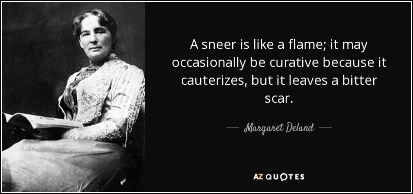 A sneer is like a flame; it may occasionally be curative because it cauterizes, but it leaves a bitter scar. - Margaret Deland