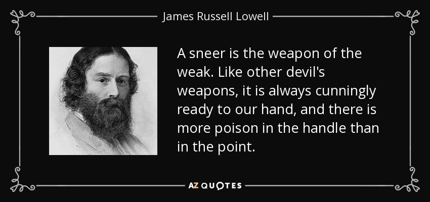 A sneer is the weapon of the weak. Like other devil's weapons, it is always cunningly ready to our hand, and there is more poison in the handle than in the point. - James Russell Lowell