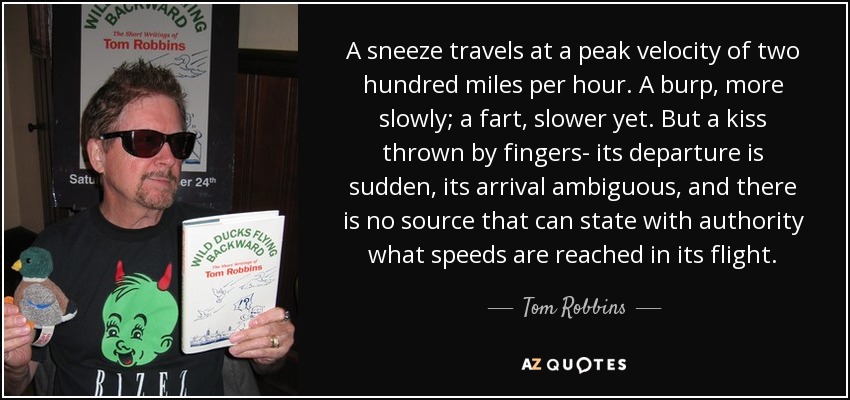 A sneeze travels at a peak velocity of two hundred miles per hour. A burp, more slowly; a fart, slower yet. But a kiss thrown by fingers- its departure is sudden, its arrival ambiguous, and there is no source that can state with authority what speeds are reached in its flight. - Tom Robbins