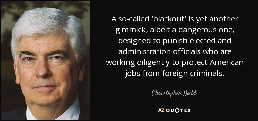 A so-called 'blackout' is yet another gimmick, albeit a dangerous one, designed to punish elected and administration officials who are working diligently to protect American jobs from foreign criminals. - Christopher Dodd
