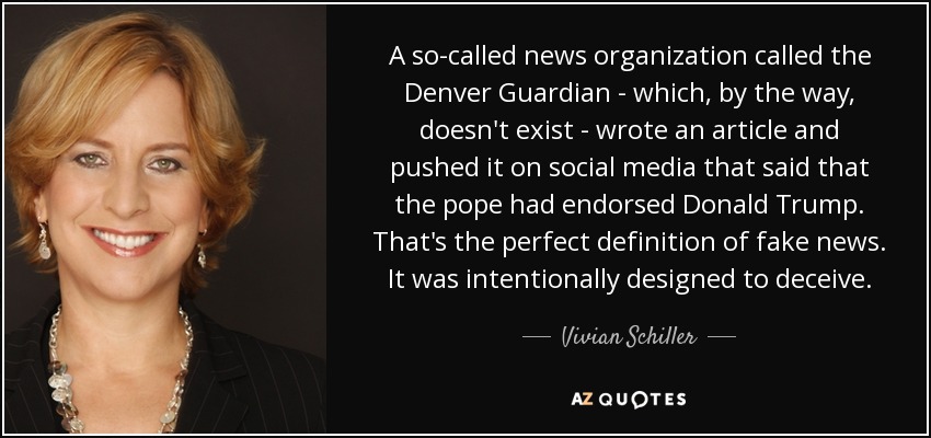 A so-called news organization called the Denver Guardian - which, by the way, doesn't exist - wrote an article and pushed it on social media that said that the pope had endorsed Donald Trump. That's the perfect definition of fake news. It was intentionally designed to deceive. - Vivian Schiller