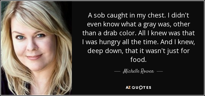 A sob caught in my chest. I didn't even know what a gray was, other than a drab color. All I knew was that I was hungry all the time. And I knew, deep down, that it wasn't just for food. - Michelle Rowen