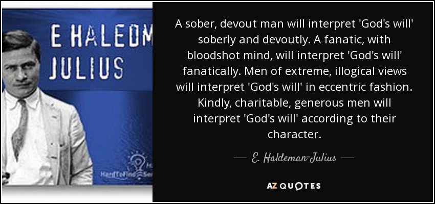 A sober, devout man will interpret 'God's will' soberly and devoutly. A fanatic, with bloodshot mind, will interpret 'God's will' fanatically. Men of extreme, illogical views will interpret 'God's will' in eccentric fashion. Kindly, charitable, generous men will interpret 'God's will' according to their character. - E. Haldeman-Julius