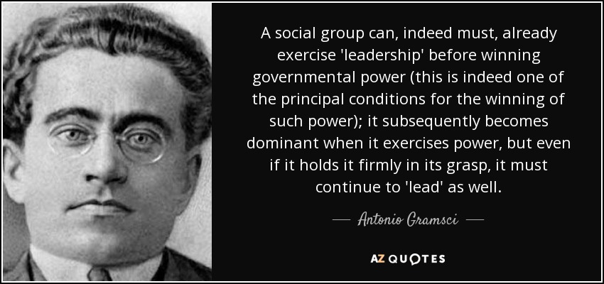 A social group can, indeed must, already exercise 'leadership' before winning governmental power (this is indeed one of the principal conditions for the winning of such power); it subsequently becomes dominant when it exercises power, but even if it holds it firmly in its grasp, it must continue to 'lead' as well. - Antonio Gramsci