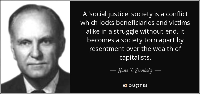 A 'social justice' society is a conflict which locks beneficiaries and victims alike in a struggle without end. It becomes a society torn apart by resentment over the wealth of capitalists. - Hans F. Sennholz