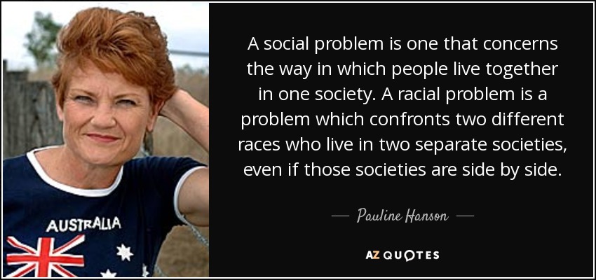 A social problem is one that concerns the way in which people live together in one society. A racial problem is a problem which confronts two different races who live in two separate societies, even if those societies are side by side. - Pauline Hanson