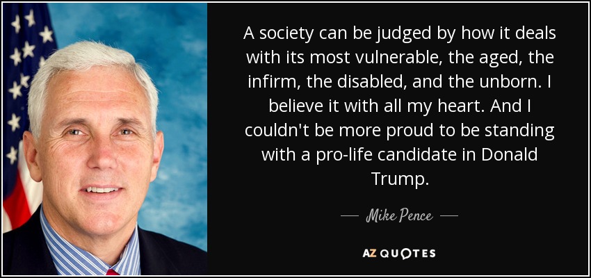 A society can be judged by how it deals with its most vulnerable, the aged, the infirm, the disabled, and the unborn. I believe it with all my heart. And I couldn't be more proud to be standing with a pro-life candidate in Donald Trump. - Mike Pence