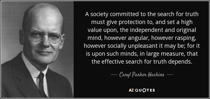 A society committed to the search for truth must give protection to, and set a high value upon, the independent and original mind, however angular, however rasping, however socially unpleasant it may be; for it is upon such minds, in large measure, that the effective search for truth depends. - Caryl Parker Haskins