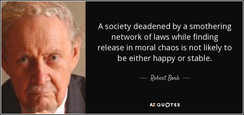 A society deadened by a smothering network of laws while finding release in moral chaos is not likely to be either happy or stable. - Robert Bork