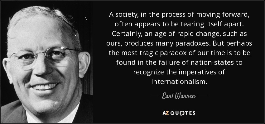 A society, in the process of moving forward, often appears to be tearing itself apart. Certainly, an age of rapid change, such as ours, produces many paradoxes. But perhaps the most tragic paradox of our time is to be found in the failure of nation-states to recognize the imperatives of internationalism. - Earl Warren