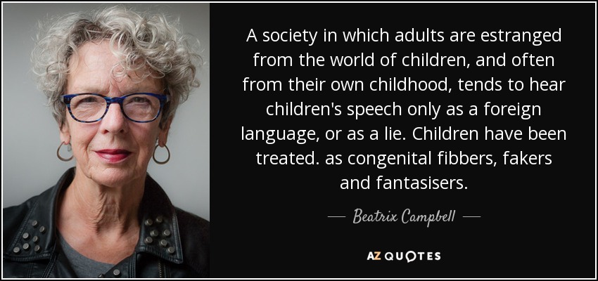 A society in which adults are estranged from the world of children, and often from their own childhood, tends to hear children's speech only as a foreign language, or as a lie. Children have been treated. as congenital fibbers, fakers and fantasisers. - Beatrix Campbell