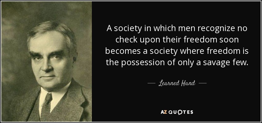 A society in which men recognize no check upon their freedom soon becomes a society where freedom is the possession of only a savage few. - Learned Hand