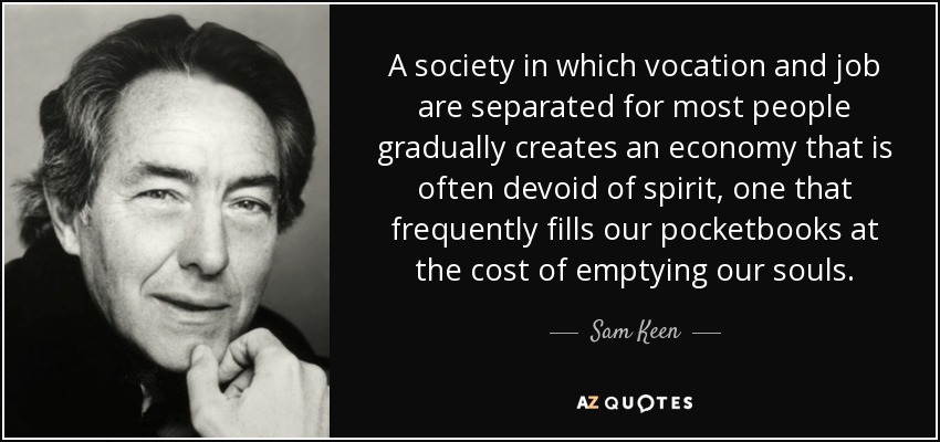 A society in which vocation and job are separated for most people gradually creates an economy that is often devoid of spirit, one that frequently fills our pocketbooks at the cost of emptying our souls. - Sam Keen
