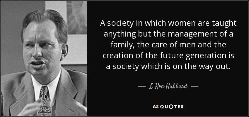 A society in which women are taught anything but the management of a family, the care of men and the creation of the future generation is a society which is on the way out. - L. Ron Hubbard