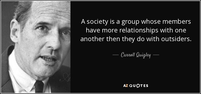 A society is a group whose members have more relationships with one another then they do with outsiders. - Carroll Quigley