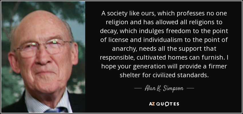 A society like ours, which professes no one religion and has allowed all religions to decay, which indulges freedom to the point of license and individualism to the point of anarchy, needs all the support that responsible, cultivated homes can furnish. I hope your generation will provide a firmer shelter for civilized standards. - Alan K. Simpson
