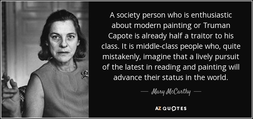 A society person who is enthusiastic about modern painting or Truman Capote is already half a traitor to his class. It is middle-class people who, quite mistakenly, imagine that a lively pursuit of the latest in reading and painting will advance their status in the world. - Mary McCarthy