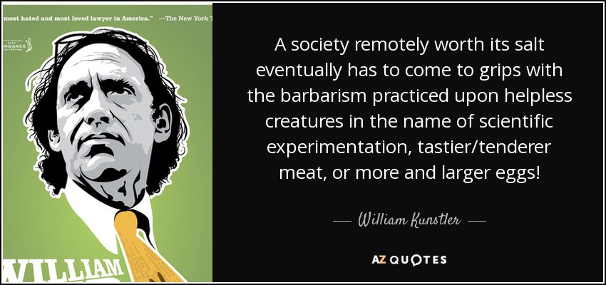A society remotely worth its salt eventually has to come to grips with the barbarism practiced upon helpless creatures in the name of scientific experimentation, tastier/tenderer meat, or more and larger eggs! - William Kunstler