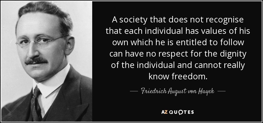 A society that does not recognise that each individual has values of his own which he is entitled to follow can have no respect for the dignity of the individual and cannot really know freedom. - Friedrich August von Hayek