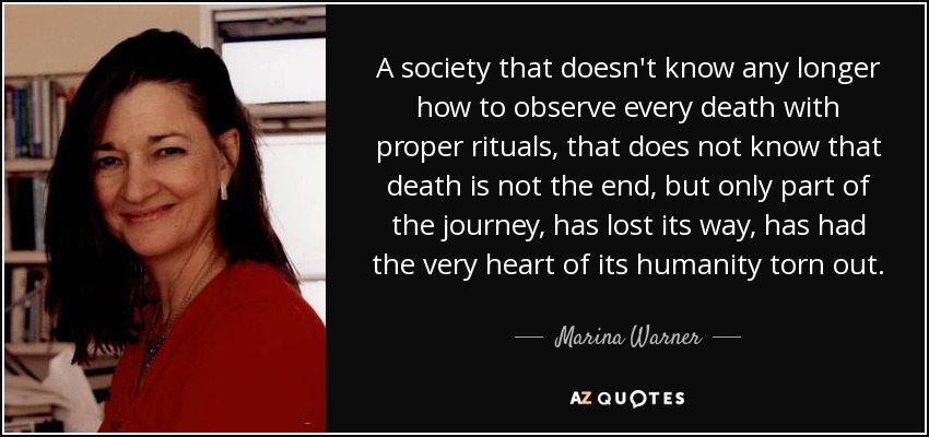 A society that doesn't know any longer how to observe every death with proper rituals, that does not know that death is not the end, but only part of the journey, has lost its way, has had the very heart of its humanity torn out. - Marina Warner