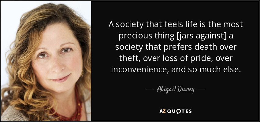 A society that feels life is the most precious thing [jars against] a society that prefers death over theft, over loss of pride, over inconvenience, and so much else. - Abigail Disney