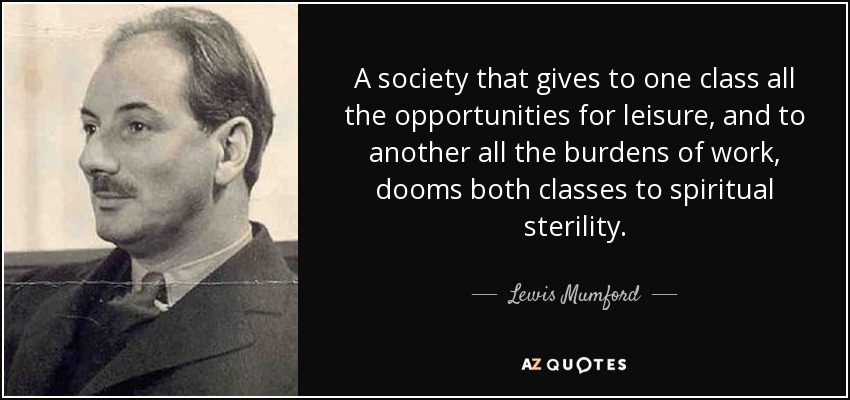 A society that gives to one class all the opportunities for leisure, and to another all the burdens of work, dooms both classes to spiritual sterility. - Lewis Mumford