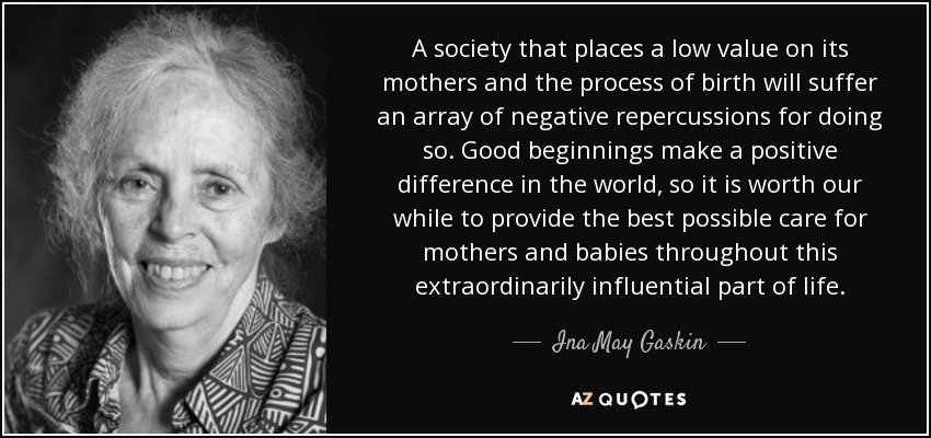 A society that places a low value on its mothers and the process of birth will suffer an array of negative repercussions for doing so. Good beginnings make a positive difference in the world, so it is worth our while to provide the best possible care for mothers and babies throughout this extraordinarily influential part of life. - Ina May Gaskin