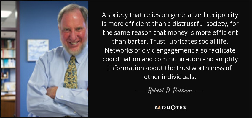 A society that relies on generalized reciprocity is more efficient than a distrustful society, for the same reason that money is more efficient than barter. Trust lubricates social life. Networks of civic engagement also facilitate coordination and communication and amplify information about the trustworthiness of other individuals. - Robert D. Putnam