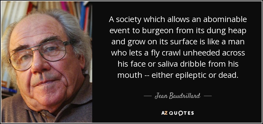 A society which allows an abominable event to burgeon from its dung heap and grow on its surface is like a man who lets a fly crawl unheeded across his face or saliva dribble from his mouth -- either epileptic or dead. - Jean Baudrillard