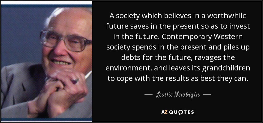 A society which believes in a worthwhile future saves in the present so as to invest in the future. Contemporary Western society spends in the present and piles up debts for the future, ravages the environment, and leaves its grandchildren to cope with the results as best they can. - Lesslie Newbigin