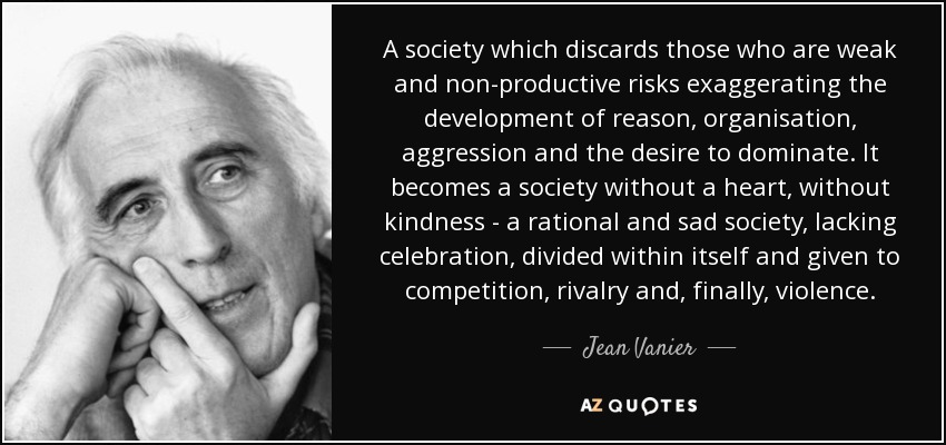 A society which discards those who are weak and non-productive risks exaggerating the development of reason, organisation, aggression and the desire to dominate. It becomes a society without a heart, without kindness - a rational and sad society, lacking celebration, divided within itself and given to competition, rivalry and, finally, violence. - Jean Vanier
