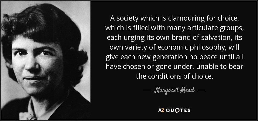 A society which is clamouring for choice, which is filled with many articulate groups, each urging its own brand of salvation, its own variety of economic philosophy, will give each new generation no peace until all have chosen or gone under, unable to bear the conditions of choice. - Margaret Mead