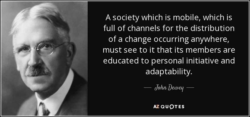 A society which is mobile, which is full of channels for the distribution of a change occurring anywhere, must see to it that its members are educated to personal initiative and adaptability. - John Dewey