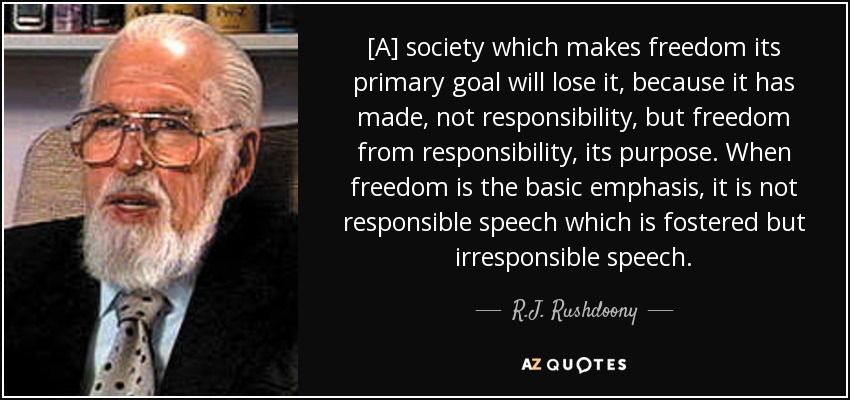[A] society which makes freedom its primary goal will lose it, because it has made, not responsibility, but freedom from responsibility, its purpose. When freedom is the basic emphasis, it is not responsible speech which is fostered but irresponsible speech. - R.J. Rushdoony