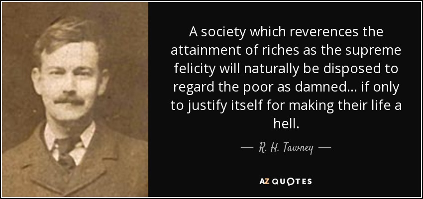 A society which reverences the attainment of riches as the supreme felicity will naturally be disposed to regard the poor as damned ... if only to justify itself for making their life a hell. - R. H. Tawney