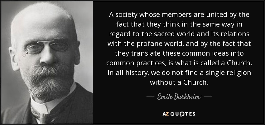A society whose members are united by the fact that they think in the same way in regard to the sacred world and its relations with the profane world, and by the fact that they translate these common ideas into common practices, is what is called a Church. In all history, we do not find a single religion without a Church. - Emile Durkheim
