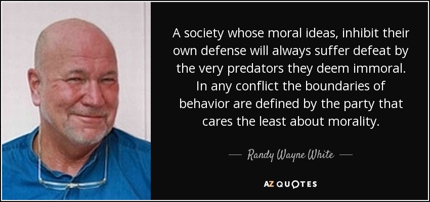 A society whose moral ideas, inhibit their own defense will always suffer defeat by the very predators they deem immoral. In any conflict the boundaries of behavior are defined by the party that cares the least about morality. - Randy Wayne White