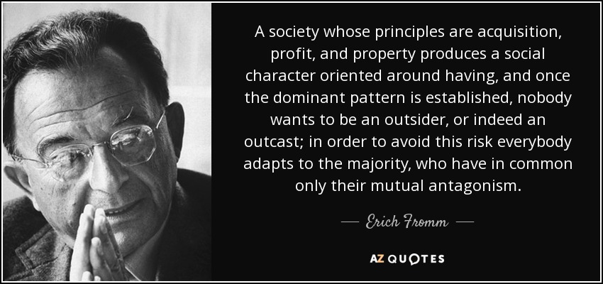 A society whose principles are acquisition, profit, and property produces a social character oriented around having, and once the dominant pattern is established, nobody wants to be an outsider, or indeed an outcast; in order to avoid this risk everybody adapts to the majority, who have in common only their mutual antagonism. - Erich Fromm