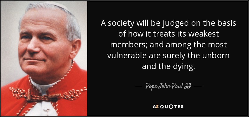 A society will be judged on the basis of how it treats its weakest members; and among the most vulnerable are surely the unborn and the dying. - Pope John Paul II