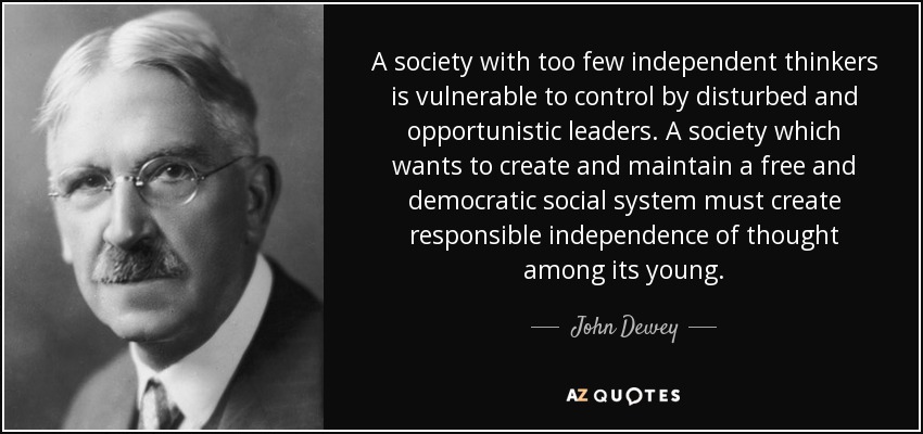 A society with too few independent thinkers is vulnerable to control by disturbed and opportunistic leaders. A society which wants to create and maintain a free and democratic social system must create responsible independence of thought among its young. - John Dewey