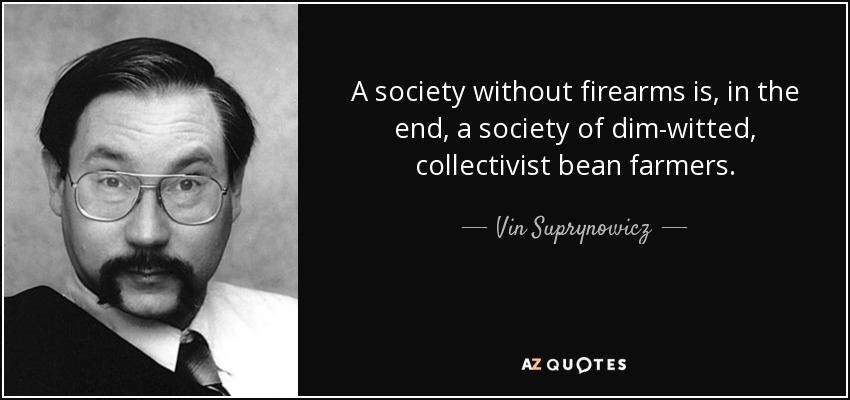 A society without firearms is, in the end, a society of dim-witted, collectivist bean farmers. - Vin Suprynowicz