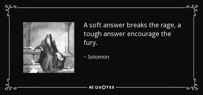 A soft answer breaks the rage, a tough answer encourage the fury. - Solomon