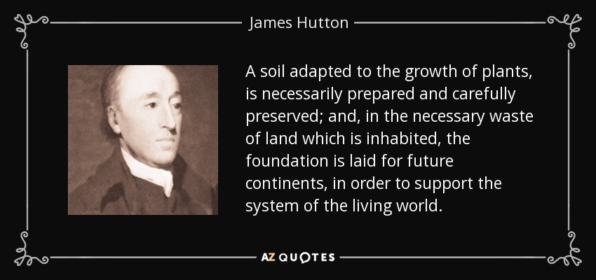 A soil adapted to the growth of plants, is necessarily prepared and carefully preserved; and, in the necessary waste of land which is inhabited, the foundation is laid for future continents, in order to support the system of the living world. - James Hutton