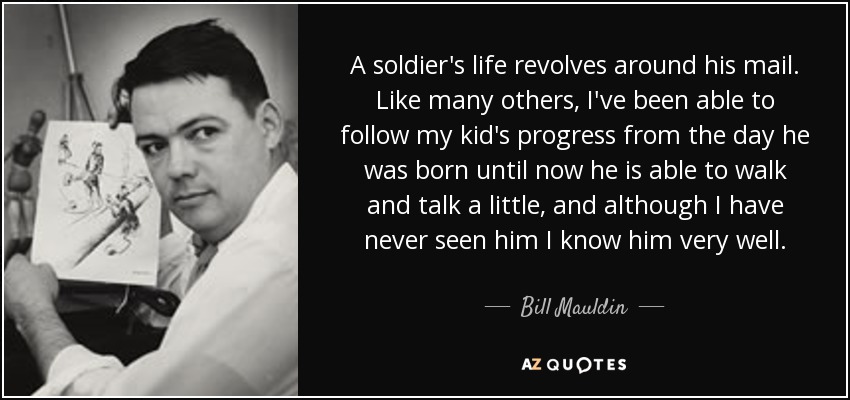 A soldier's life revolves around his mail. Like many others, I've been able to follow my kid's progress from the day he was born until now he is able to walk and talk a little, and although I have never seen him I know him very well. - Bill Mauldin