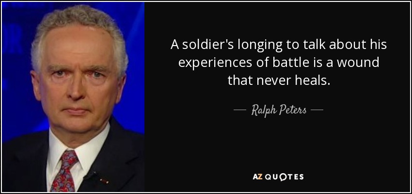 A soldier's longing to talk about his experiences of battle is a wound that never heals. - Ralph Peters