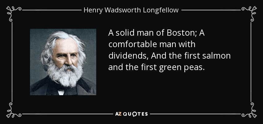 A solid man of Boston; A comfortable man with dividends, And the first salmon and the first green peas. - Henry Wadsworth Longfellow