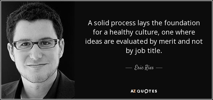 A solid process lays the foundation for a healthy culture, one where ideas are evaluated by merit and not by job title. - Eric Ries